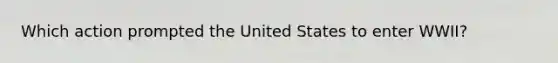 Which action prompted the United States to enter WWII?