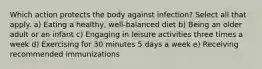 Which action protects the body against infection? Select all that apply. a) Eating a healthy, well-balanced diet b) Being an older adult or an infant c) Engaging in leisure activities three times a week d) Exercising for 30 minutes 5 days a week e) Receiving recommended immunizations