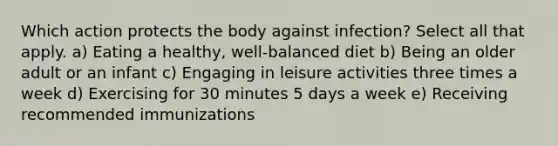 Which action protects the body against infection? Select all that apply. a) Eating a healthy, well-balanced diet b) Being an older adult or an infant c) Engaging in leisure activities three times a week d) Exercising for 30 minutes 5 days a week e) Receiving recommended immunizations