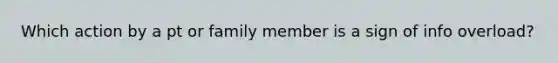 Which action by a pt or family member is a sign of info overload?