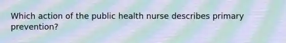 Which action of the public health nurse describes primary prevention?