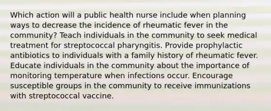 Which action will a public health nurse include when planning ways to decrease the incidence of rheumatic fever in the community? Teach individuals in the community to seek medical treatment for streptococcal pharyngitis. Provide prophylactic antibiotics to individuals with a family history of rheumatic fever. Educate individuals in the community about the importance of monitoring temperature when infections occur. Encourage susceptible groups in the community to receive immunizations with streptococcal vaccine.