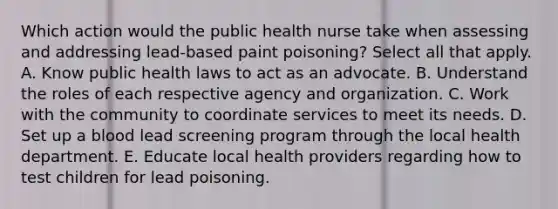 Which action would the public health nurse take when assessing and addressing lead-based paint poisoning? Select all that apply. A. Know public health laws to act as an advocate. B. Understand the roles of each respective agency and organization. C. Work with the community to coordinate services to meet its needs. D. Set up a blood lead screening program through the local health department. E. Educate local health providers regarding how to test children for lead poisoning.