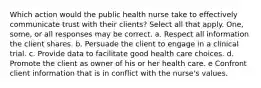 Which action would the public health nurse take to effectively communicate trust with their clients? Select all that apply. One, some, or all responses may be correct. a. Respect all information the client shares. b. Persuade the client to engage in a clinical trial. c. Provide data to facilitate good health care choices. d. Promote the client as owner of his or her health care. e Confront client information that is in conflict with the nurse's values.