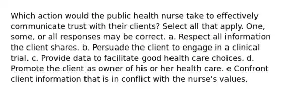 Which action would the public health nurse take to effectively communicate trust with their clients? Select all that apply. One, some, or all responses may be correct. a. Respect all information the client shares. b. Persuade the client to engage in a clinical trial. c. Provide data to facilitate good health care choices. d. Promote the client as owner of his or her health care. e Confront client information that is in conflict with the nurse's values.