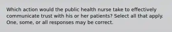 Which action would the public health nurse take to effectively communicate trust with his or her patients? Select all that apply. One, some, or all responses may be correct.