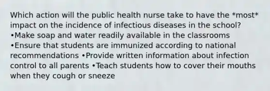 Which action will the public health nurse take to have the *most* impact on the incidence of infectious diseases in the school? •Make soap and water readily available in the classrooms •Ensure that students are immunized according to national recommendations •Provide written information about infection control to all parents •Teach students how to cover their mouths when they cough or sneeze