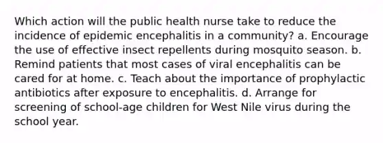 Which action will the public health nurse take to reduce the incidence of epidemic encephalitis in a community? a. Encourage the use of effective insect repellents during mosquito season. b. Remind patients that most cases of viral encephalitis can be cared for at home. c. Teach about the importance of prophylactic antibiotics after exposure to encephalitis. d. Arrange for screening of school-age children for West Nile virus during the school year.