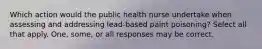 Which action would the public health nurse undertake when assessing and addressing lead-based paint poisoning? Select all that apply. One, some, or all responses may be correct.