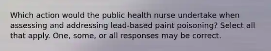 Which action would the public health nurse undertake when assessing and addressing lead-based paint poisoning? Select all that apply. One, some, or all responses may be correct.