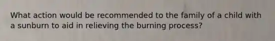 What action would be recommended to the family of a child with a sunburn to aid in relieving the burning process?