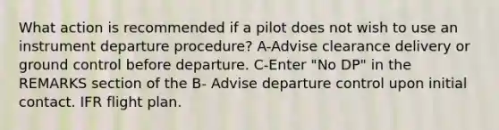 What action is recommended if a pilot does not wish to use an instrument departure procedure? A-Advise clearance delivery or ground control before departure. C-Enter "No DP" in the REMARKS section of the B- Advise departure control upon initial contact. IFR flight plan.