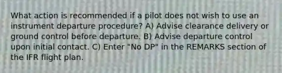 What action is recommended if a pilot does not wish to use an instrument departure procedure? A) Advise clearance delivery or ground control before departure. B) Advise departure control upon initial contact. C) Enter "No DP" in the REMARKS section of the IFR flight plan.