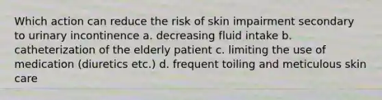 Which action can reduce the risk of skin impairment secondary to urinary incontinence a. decreasing fluid intake b. catheterization of the elderly patient c. limiting the use of medication (diuretics etc.) d. frequent toiling and meticulous skin care