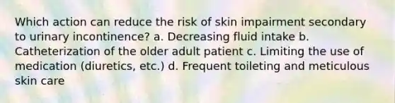 Which action can reduce the risk of skin impairment secondary to urinary incontinence? a. Decreasing fluid intake b. Catheterization of the older adult patient c. Limiting the use of medication (diuretics, etc.) d. Frequent toileting and meticulous skin care