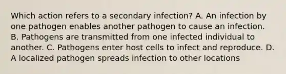 Which action refers to a secondary infection? A. An infection by one pathogen enables another pathogen to cause an infection. B. Pathogens are transmitted from one infected individual to another. C. Pathogens enter host cells to infect and reproduce. D. A localized pathogen spreads infection to other locations