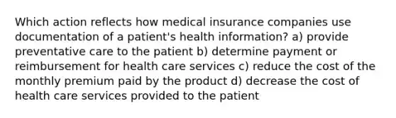 Which action reflects how medical insurance companies use documentation of a patient's health information? a) provide preventative care to the patient b) determine payment or reimbursement for health care services c) reduce the cost of the monthly premium paid by the product d) decrease the cost of health care services provided to the patient