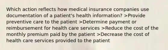 Which action reflects how medical insurance companies use documentation of a patient's health information? >Provide preventive care to the patient >Determine payment or reimbursement for health care services >Reduce the cost of the monthly premium paid by the patient >Decrease the cost of health care services provided to the patient