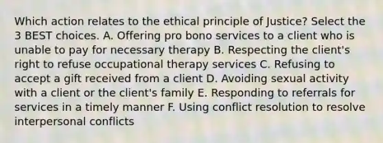 Which action relates to the ethical principle of Justice? Select the 3 BEST choices. A. Offering pro bono services to a client who is unable to pay for necessary therapy B. Respecting the client's right to refuse occupational therapy services C. Refusing to accept a gift received from a client D. Avoiding sexual activity with a client or the client's family E. Responding to referrals for services in a timely manner F. Using conflict resolution to resolve interpersonal conflicts