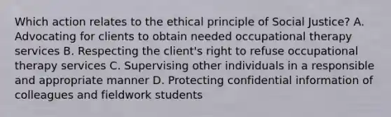 Which action relates to the ethical principle of Social Justice? A. Advocating for clients to obtain needed occupational therapy services B. Respecting the client's right to refuse occupational therapy services C. Supervising other individuals in a responsible and appropriate manner D. Protecting confidential information of colleagues and fieldwork students