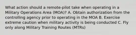 What action should a remote-pilot take when operating in a Military Operations Area (MOA)? A. Obtain authorization from the controlling agency prior to operating in the MOA B. Exercise extreme caution when military activity is being conducted C. Fly only along Military Training Routes (MTRs)