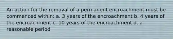 An action for the removal of a permanent encroachment must be commenced within: a. 3 years of the encroachment b. 4 years of the encroachment c. 10 years of the encroachment d. a reasonable period