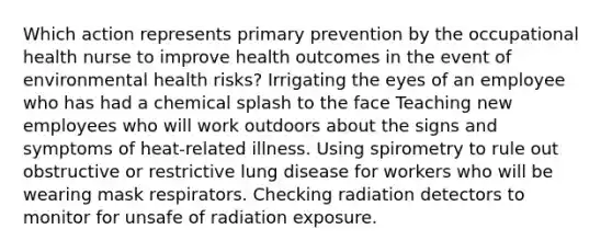 Which action represents primary prevention by the occupational health nurse to improve health outcomes in the event of environmental health risks? Irrigating the eyes of an employee who has had a chemical splash to the face Teaching new employees who will work outdoors about the signs and symptoms of heat-related illness. Using spirometry to rule out obstructive or restrictive lung disease for workers who will be wearing mask respirators. Checking radiation detectors to monitor for unsafe of radiation exposure.