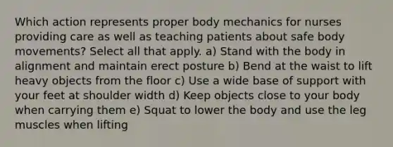 Which action represents proper body mechanics for nurses providing care as well as teaching patients about safe body movements? Select all that apply. a) Stand with the body in alignment and maintain erect posture b) Bend at the waist to lift heavy objects from the floor c) Use a wide base of support with your feet at shoulder width d) Keep objects close to your body when carrying them e) Squat to lower the body and use the leg muscles when lifting