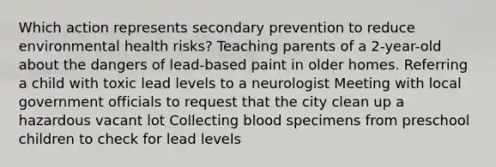 Which action represents secondary prevention to reduce environmental health risks? Teaching parents of a 2-year-old about the dangers of lead-based paint in older homes. Referring a child with toxic lead levels to a neurologist Meeting with local government officials to request that the city clean up a hazardous vacant lot Collecting blood specimens from preschool children to check for lead levels