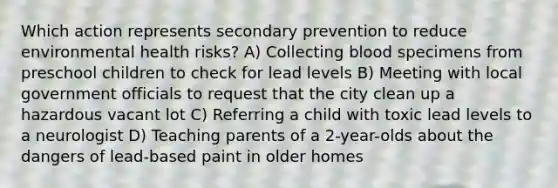 Which action represents secondary prevention to reduce environmental health risks? A) Collecting blood specimens from preschool children to check for lead levels B) Meeting with local government officials to request that the city clean up a hazardous vacant lot C) Referring a child with toxic lead levels to a neurologist D) Teaching parents of a 2-year-olds about the dangers of lead-based paint in older homes