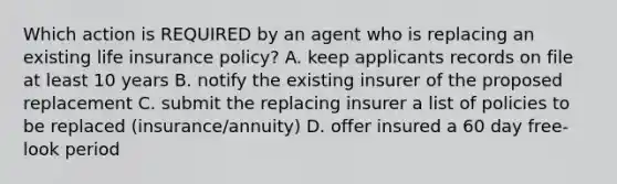 Which action is REQUIRED by an agent who is replacing an existing life insurance policy? A. keep applicants records on file at least 10 years B. notify the existing insurer of the proposed replacement C. submit the replacing insurer a list of policies to be replaced (insurance/annuity) D. offer insured a 60 day free-look period