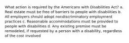 What action is required by the Americans with Disabilities Act? a. Real estate must be free of barriers to people with disabilities b. All employers should adopt nondiscriminatory employment practices c. Reasonable accommodations must be provided to people with disabilities d. Any existing premise must be remodeled, if requested by a person with a disability, regardless of the cost involved