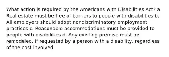 What action is required by the Americans with Disabilities Act? a. Real estate must be free of barriers to people with disabilities b. All employers should adopt nondiscriminatory employment practices c. Reasonable accommodations must be provided to people with disabilities d. Any existing premise must be remodeled, if requested by a person with a disability, regardless of the cost involved