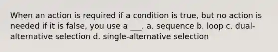 When an action is required if a condition is true, but no action is needed if it is false, you use a ___. a. sequence b. loop c. dual-alternative selection d. single-alternative selection