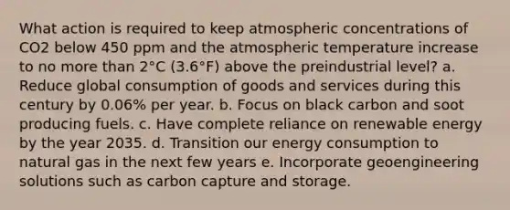 What action is required to keep atmospheric concentrations of CO2 below 450 ppm and the atmospheric temperature increase to no more than 2°C (3.6°F) above the preindustrial level? a. Reduce global consumption of goods and services during this century by 0.06% per year. b. Focus on black carbon and soot producing fuels. c. Have complete reliance on renewable energy by the year 2035. d. Transition our energy consumption to natural gas in the next few years e. Incorporate geoengineering solutions such as carbon capture and storage.