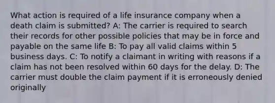 What action is required of a life insurance company when a death claim is submitted? A: The carrier is required to search their records for other possible policies that may be in force and payable on the same life B: To pay all valid claims within 5 business days. C: To notify a claimant in writing with reasons if a claim has not been resolved within 60 days for the delay. D: The carrier must double the claim payment if it is erroneously denied originally