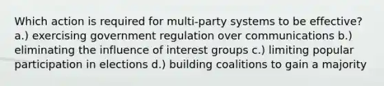 Which action is required for multi-party systems to be effective? a.) exercising government regulation over communications b.) eliminating the influence of interest groups c.) limiting popular participation in elections d.) building coalitions to gain a majority