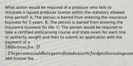 What action would be required of a producer who fails to reinstate a lapsed producer license within the statutory allowed time period? A: The person is barred from entering the insurance business for 5 years. B: The person is barred from entering the insurance business for life. C: The person would be required to take a certified prelicensing course and state exam for each line or authority sought and then to submit an application with the payment of a 180 license fee. D: The person would be required to take a certified prelicensing course and state exam for each line or authority sought and then to submit an application with the payment of a360 license fee. .