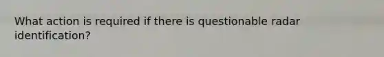 What action is required if there is questionable radar identification?