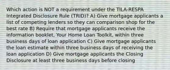 Which action is NOT a requirement under the TILA-RESPA Integrated Disclosure Rule (TRID)? A) Give mortgage applicants a list of competing lenders so they can comparison shop for the best rate B) Require that mortgage applicants receive the information booklet, Your Home Loan Toolkit, within three business days of loan application C) Give mortgage applicants the loan estimate within three business days of receiving the loan application D) Give mortgage applicants the Closing Disclosure at least three business days before closing