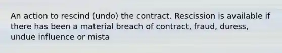 An action to rescind (undo) the contract. Rescission is available if there has been a material breach of contract, fraud, duress, undue influence or mista