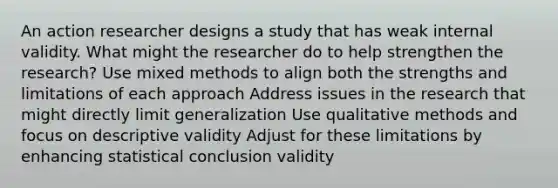 An action researcher designs a study that has weak internal validity. What might the researcher do to help strengthen the research? Use mixed methods to align both the strengths and limitations of each approach Address issues in the research that might directly limit generalization Use qualitative methods and focus on descriptive validity Adjust for these limitations by enhancing statistical conclusion validity