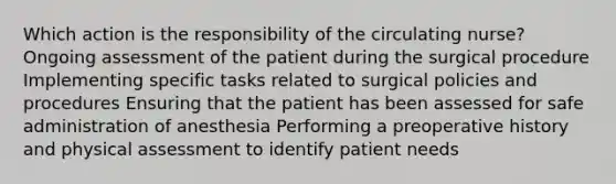 Which action is the responsibility of the circulating nurse? Ongoing assessment of the patient during the surgical procedure Implementing specific tasks related to surgical policies and procedures Ensuring that the patient has been assessed for safe administration of anesthesia Performing a preoperative history and physical assessment to identify patient needs