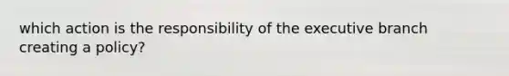 which action is the responsibility of the executive branch creating a policy?