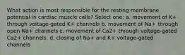 What action is most responsible for the resting membrane potential in cardiac muscle cells? Select one: a. movement of K+ through voltage-gated K+ channels b. movement of Na+ through open Na+ channels c. movement of Ca2+ through voltage-gated Ca2+ channels. d. closing of Na+ and K+ voltage-gated channels