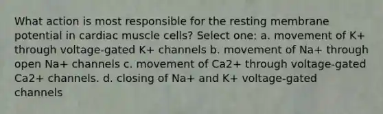 What action is most responsible for the resting membrane potential in cardiac muscle cells? Select one: a. movement of K+ through voltage-gated K+ channels b. movement of Na+ through open Na+ channels c. movement of Ca2+ through voltage-gated Ca2+ channels. d. closing of Na+ and K+ voltage-gated channels