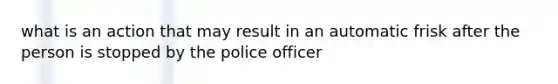 what is an action that may result in an automatic frisk after the person is stopped by the police officer