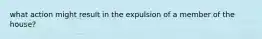 what action might result in the expulsion of a member of the house?