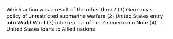 Which action was a result of the other three? (1) Germany's policy of unrestricted submarine warfare (2) United States entry into World War I (3) interception of the Zimmermann Note (4) United States loans to Allied nations