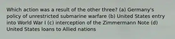 Which action was a result of the other three? (a) Germany's policy of unrestricted submarine warfare (b) United States entry into World War I (c) interception of the Zimmermann Note (d) United States loans to Allied nations